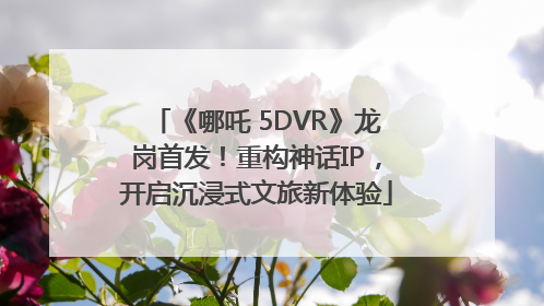 《哪吒 5DVR》龙岗首发！重构神话IP，开启沉浸式文旅新体验