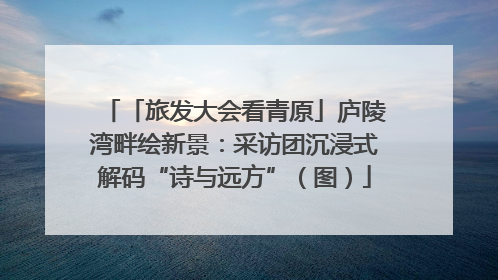 「旅发大会看青原」庐陵湾畔绘新景：采访团沉浸式解码“诗与远方”（图）