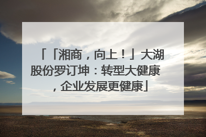 「湘商，向上！」大湖股份罗订坤：转型大健康，企业发展更健康