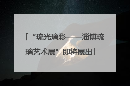 “琉光璃彩——淄博琉璃艺术展”即将展出