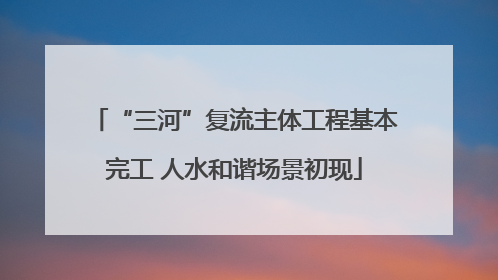 “三河”复流主体工程基本完工 人水和谐场景初现