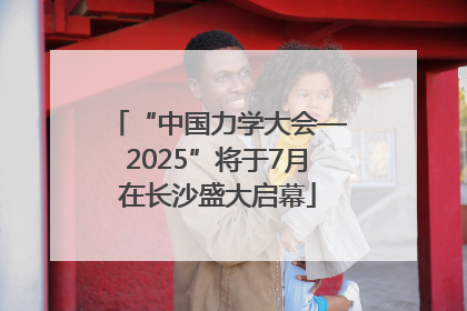 “中国力学大会—2025”将于7月在长沙盛大启幕