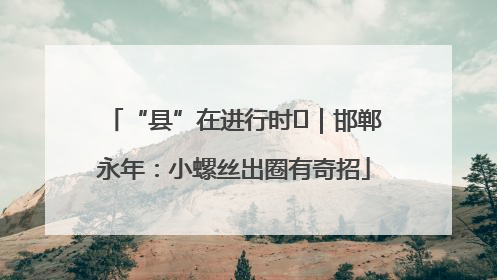 “县”在进行时⑬｜邯郸永年：小螺丝出圈有奇招