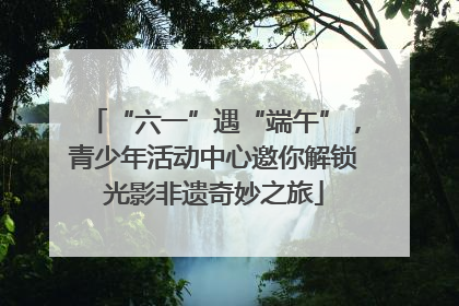 “六一”遇“端午”，青少年活动中心邀你解锁光影非遗奇妙之旅