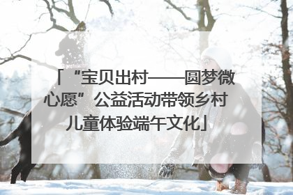 “宝贝出村——圆梦微心愿”公益活动带领乡村儿童体验端午文化