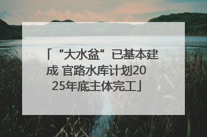 “大水盆”已基本建成 官路水库计划2025年底主体完工