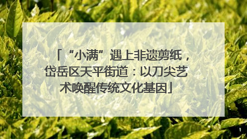 “小满”遇上非遗剪纸，岱岳区天平街道：以刀尖艺术唤醒传统文化基因