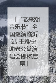 “老来潮音乐节”全国巡演临沂站 王雅宁助老公益演唱会即将启幕