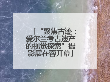 “聚焦古迹：爱尔兰考古遗产的视觉探索”摄影展在蓉开幕