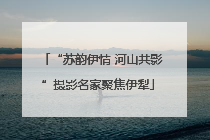 “苏韵伊情 河山共影”摄影名家聚焦伊犁