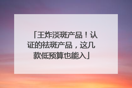 王炸淡斑产品！认证的祛斑产品，这几款低预算也能入