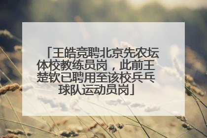 王皓竞聘北京先农坛体校教练员岗，此前王楚钦已聘用至该校兵乓球队运动员岗