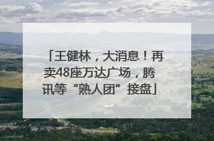 王健林，大消息！再卖48座万达广场，腾讯等“熟人团”接盘