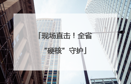 现场直击！全省“硬核”守护