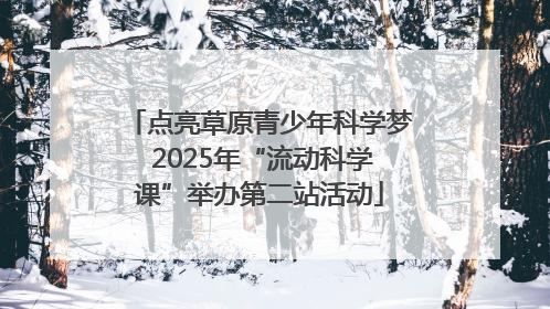 点亮草原青少年科学梦 2025年“流动科学课”举办第二站活动