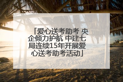 爱心送考助考 央企倾力护航 中建七局连续15年开展爱心送考助考活动