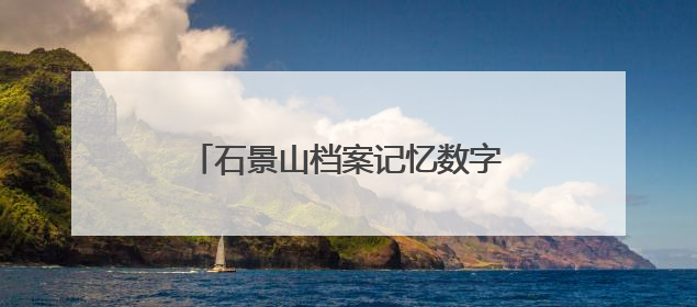 石景山档案记忆数字展上线，展示全区历史人文与蝶变复兴历程