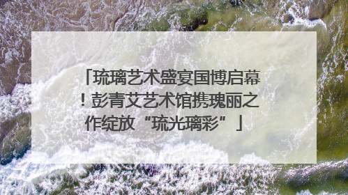 琉璃艺术盛宴国博启幕！彭青艾艺术馆携瑰丽之作绽放“琉光璃彩”