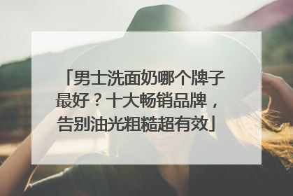 男士洗面奶哪个牌子最好？十大畅销品牌，告别油光粗糙超有效