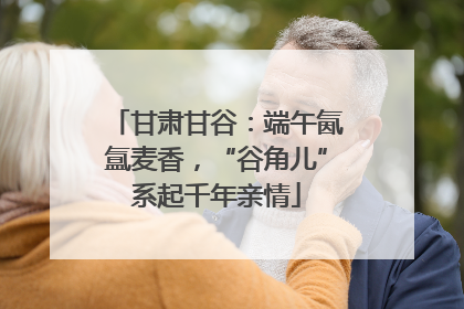 甘肃甘谷：端午氤氲麦香，“谷角儿”系起千年亲情