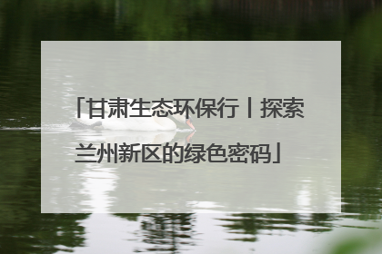 甘肃生态环保行丨探索兰州新区的绿色密码