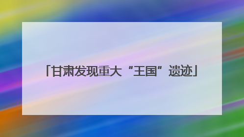 甘肃发现重大“王国”遗迹