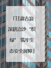 甘肃古浪：深耕治沙“织绿” 筑牢生态安全屏障