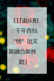 甘肃庆阳：千年香包“绣”出文旅融合新丝路