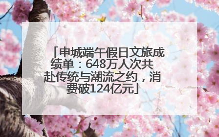 申城端午假日文旅成绩单：648万人次共赴传统与潮流之约，消费破124亿元
