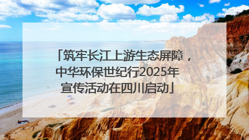 筑牢长江上游生态屏障，中华环保世纪行2025年宣传活动在四川启动