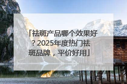 祛斑产品哪个效果好？2025年度热门祛斑品牌，平价好用