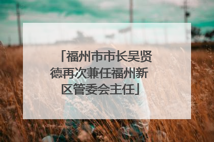 福州市市长吴贤德再次兼任福州新区管委会主任