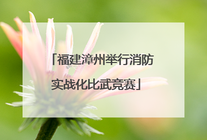 福建漳州举行消防实战化比武竞赛