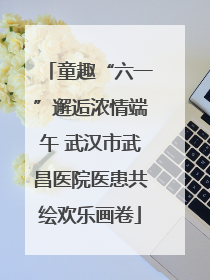 童趣“六一”邂逅浓情端午 武汉市武昌医院医患共绘欢乐画卷
