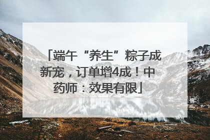 端午“养生”粽子成新宠，订单增4成！中药师：效果有限
