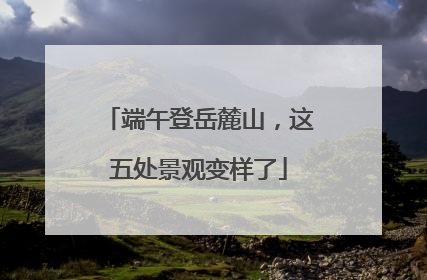 端午登岳麓山，这五处景观变样了