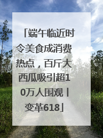 端午临近时令美食成消费热点，百斤大西瓜吸引超10万人围观丨变革618