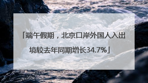 端午假期，北京口岸外国人入出境较去年同期增长34.7%