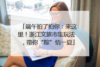 端午拍了拍你：来这里！浙江文旅市集玩法，带你“粽”情一夏