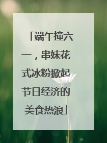 端午撞六一，串妹花式冰粉掀起节日经济的美食热浪