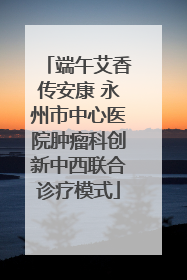 端午艾香传安康 永州市中心医院肿瘤科创新中西联合诊疗模式