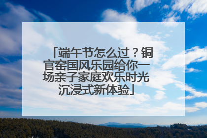 端午节怎么过？铜官窑国风乐园给你一场亲子家庭欢乐时光沉浸式新体验