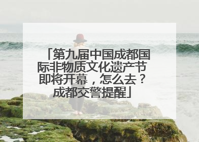 第九届中国成都国际非物质文化遗产节即将开幕，怎么去？成都交警提醒