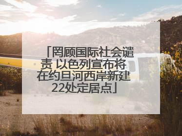 罔顾国际社会谴责 以色列宣布将在约旦河西岸新建22处定居点