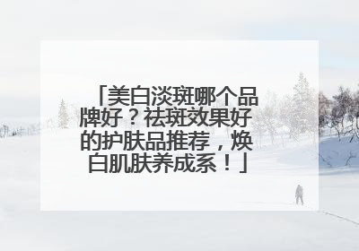 美白淡斑哪个品牌好？祛斑效果好的护肤品推荐，焕白肌肤养成系！