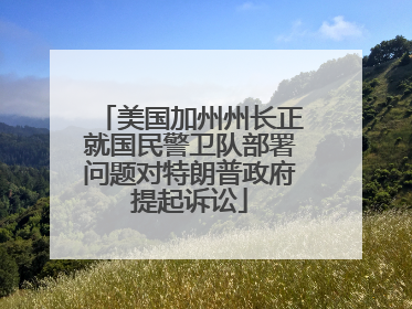 美国加州州长正就国民警卫队部署问题对特朗普政府提起诉讼