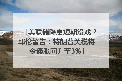 美联储降息短期没戏？耶伦警告：特朗普关税将令通胀回升至3%