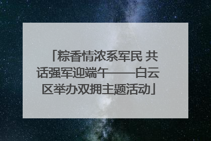 粽香情浓系军民 共话强军迎端午——白云区举办双拥主题活动