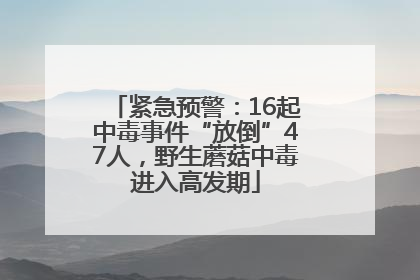 紧急预警：16起中毒事件“放倒”47人，野生蘑菇中毒进入高发期