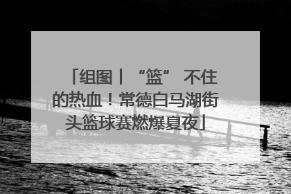 组图丨“篮” 不住的热血！常德白马湖街头篮球赛燃爆夏夜